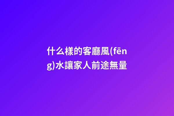 什么樣的客廳風(fēng)水讓家人前途無量