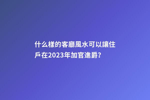 什么樣的客廳風水可以讓住戶在2023年加官進爵？