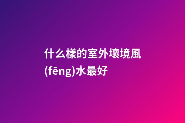 什么樣的室外壞境風(fēng)水最好