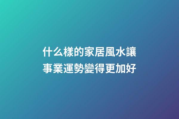 什么樣的家居風水讓事業運勢變得更加好