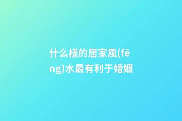 什么樣的居家風(fēng)水最有利于婚姻