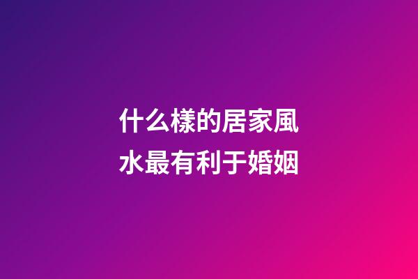 什么樣的居家風水最有利于婚姻