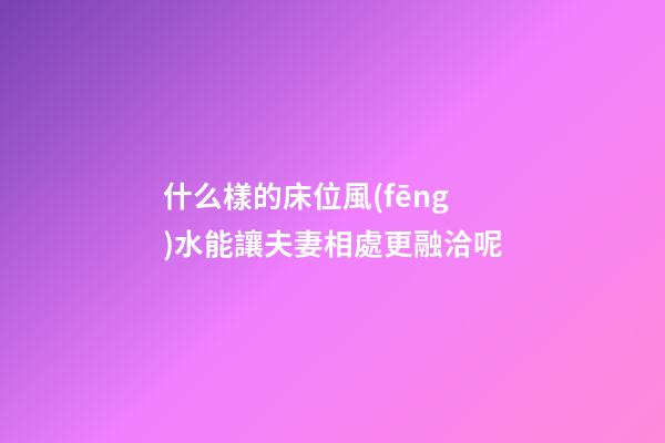 什么樣的床位風(fēng)水能讓夫妻相處更融洽呢?