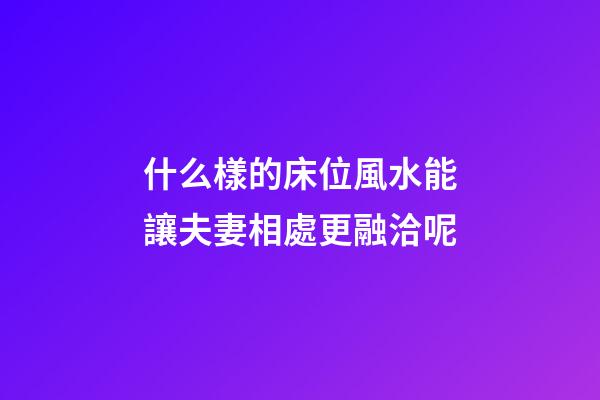 什么樣的床位風水能讓夫妻相處更融洽呢?