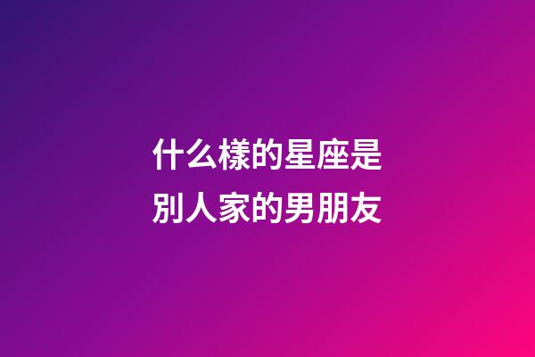 什么樣的星座是別人家的男朋友-第1張-星座運勢-玄機派
