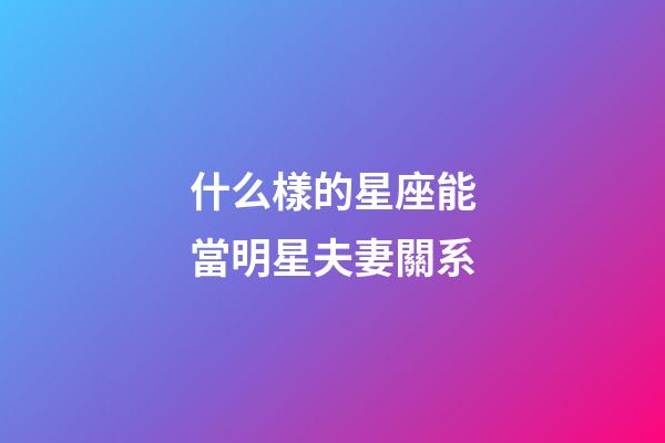 什么樣的星座能當明星夫妻關系-第1張-星座運勢-玄機派