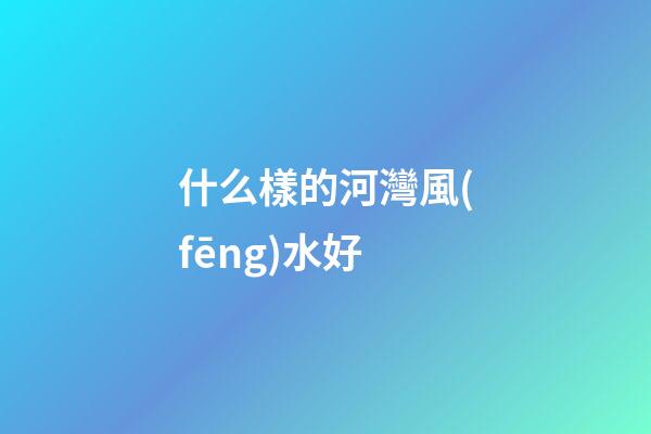 什么樣的河灣風(fēng)水好