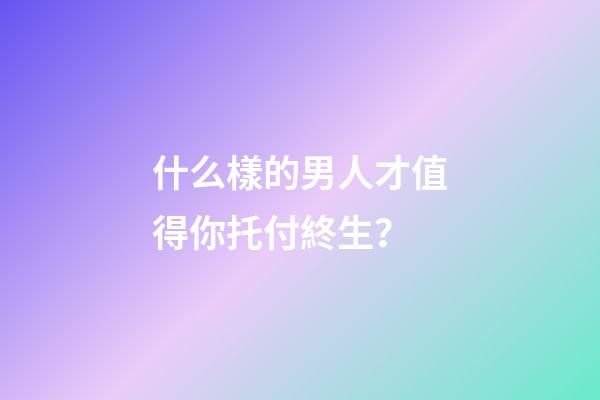 什么樣的男人才值得你托付終生？