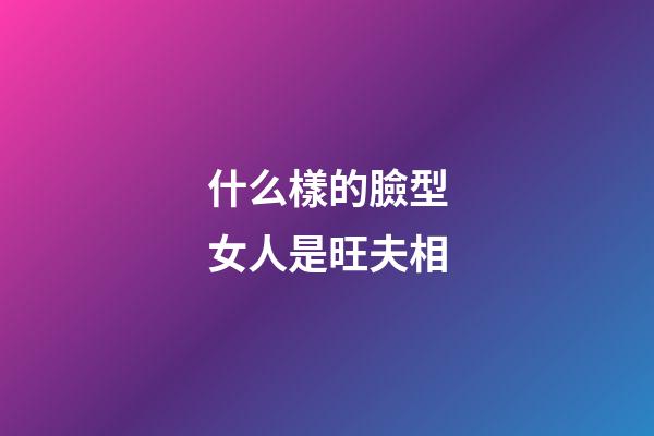 什么樣的臉型女人是旺夫相