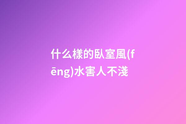 什么樣的臥室風(fēng)水害人不淺