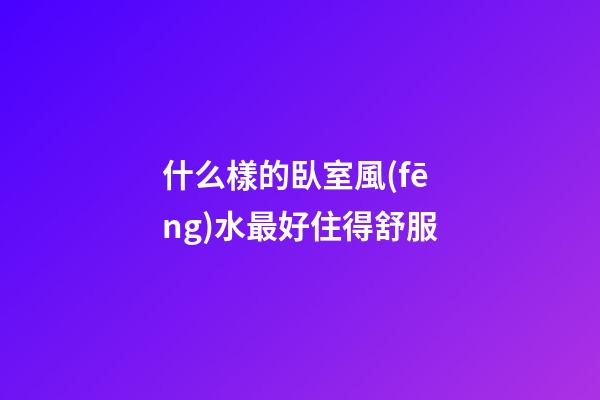 什么樣的臥室風(fēng)水最好住得舒服