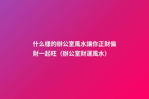 什么樣的辦公室風水讓你正財偏財一起旺（辦公室財運風水）