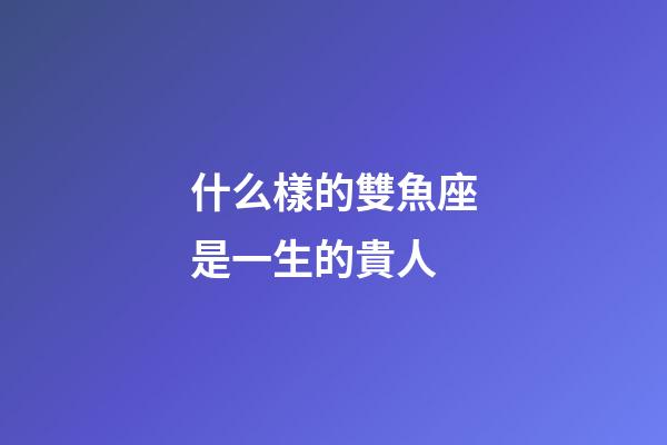 什么樣的雙魚座是一生的貴人-第1張-星座運勢-玄機派