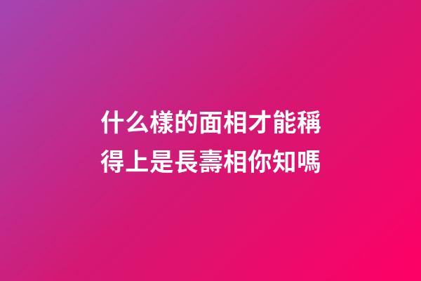 什么樣的面相才能稱得上是長壽相你知嗎