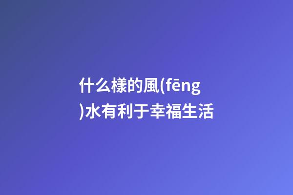 什么樣的風(fēng)水有利于幸福生活