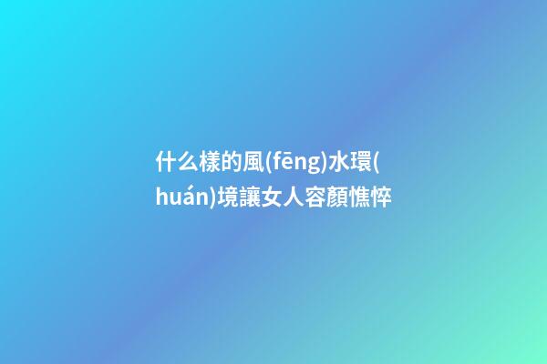 什么樣的風(fēng)水環(huán)境讓女人容顏憔悴