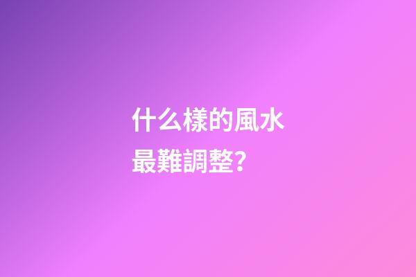什么樣的風水最難調整？