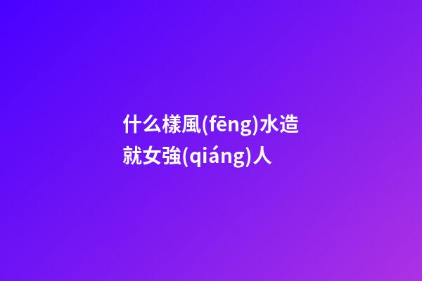 什么樣風(fēng)水造就女強(qiáng)人