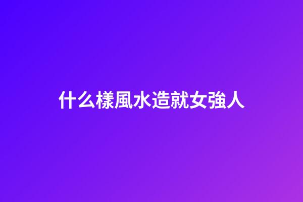 什么樣風水造就女強人