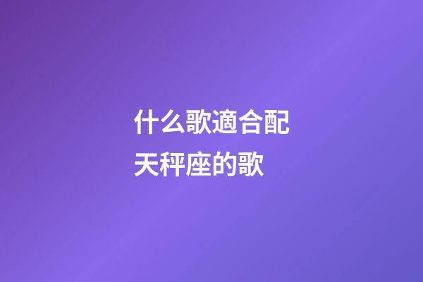 什么歌適合配天秤座的歌-第1張-星座運勢-玄機派