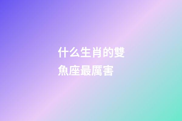什么生肖的雙魚座最厲害-第1張-星座運勢-玄機派