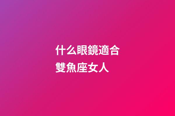 什么眼鏡適合雙魚座女人-第1張-星座運勢-玄機派