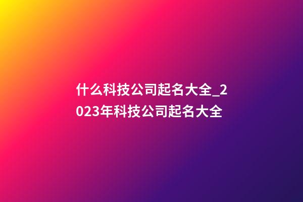 什么科技公司起名大全_2023年科技公司起名大全