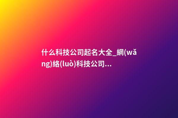 什么科技公司起名大全_網(wǎng)絡(luò)科技公司起名大全