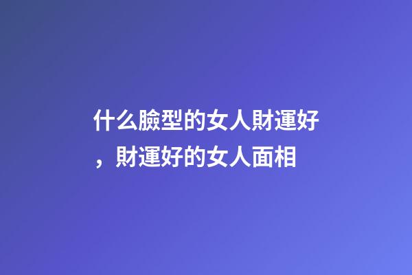 什么臉型的女人財運好，財運好的女人面相