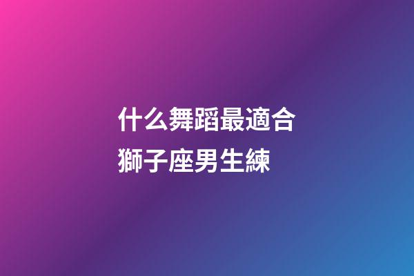 什么舞蹈最適合獅子座男生練-第1張-星座運(yùn)勢(shì)-玄機(jī)派