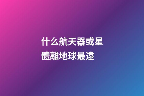 什么航天器或星體離地球最遠-第1張-星座運勢-玄機派