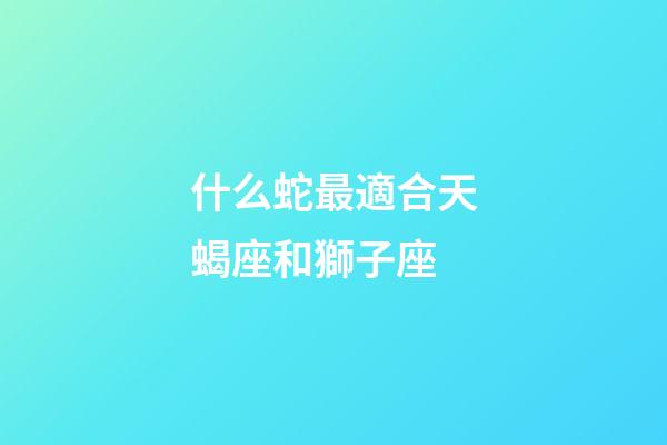 什么蛇最適合天蝎座和獅子座-第1張-星座運勢-玄機派