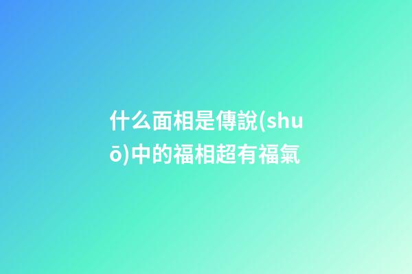 什么面相是傳說(shuō)中的福相超有福氣