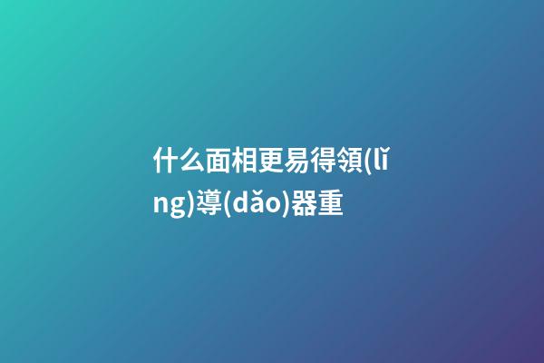 什么面相更易得領(lǐng)導(dǎo)器重