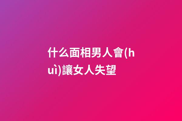 什么面相男人會(huì)讓女人失望