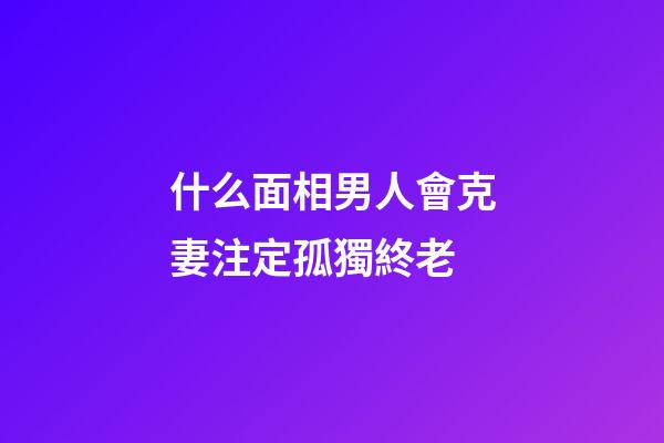 什么面相男人會克妻注定孤獨終老