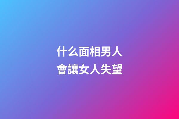 什么面相男人會讓女人失望