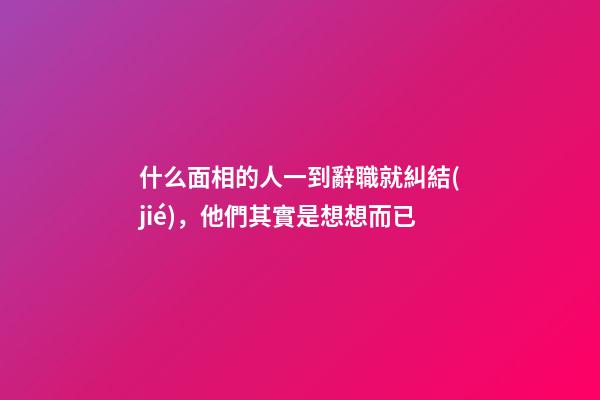 什么面相的人一到辭職就糾結(jié)，他們其實是想想而已