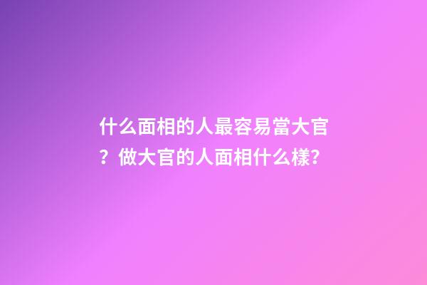 什么面相的人最容易當大官？做大官的人面相什么樣？