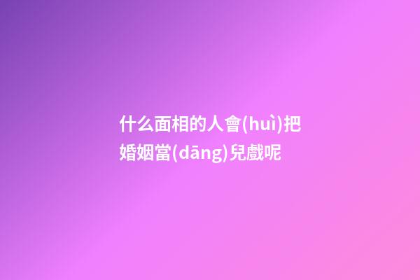 什么面相的人會(huì)把婚姻當(dāng)兒戲呢