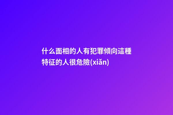 什么面相的人有犯罪傾向?這種特征的人很危險(xiǎn)