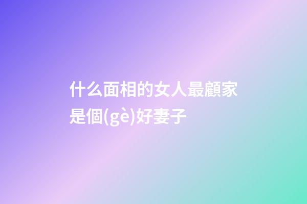 什么面相的女人最顧家是個(gè)好妻子
