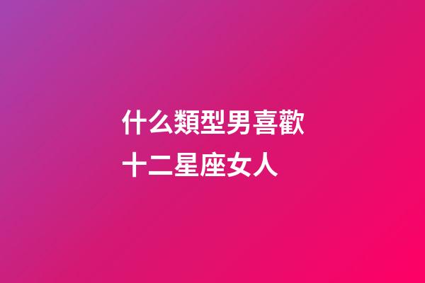 什么類型男喜歡十二星座女人-第1張-星座運勢-玄機派