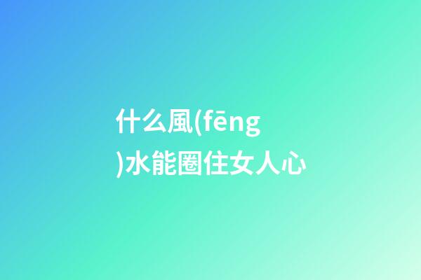 什么風(fēng)水能圈住女人心