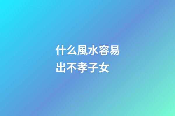 什么風水容易出不孝子女