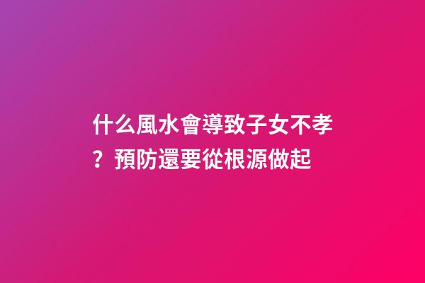 什么風水會導致子女不孝？預防還要從根源做起