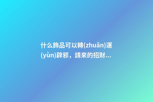什么飾品可以轉(zhuǎn)運(yùn)辟邪，請來的招財(cái)物、辟邪物有這幾個(gè)誤區(qū)-第1張-觀點(diǎn)-玄機(jī)派