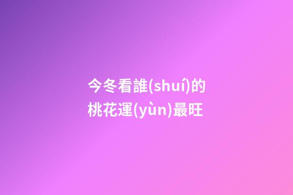今冬看誰(shuí)的桃花運(yùn)最旺