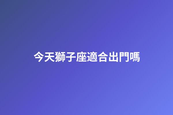 今天獅子座適合出門嗎-第1張-星座運勢-玄機派
