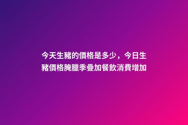 今天生豬的價格是多少，今日生豬價格腌臘季疊加餐飲消費增加-第1張-觀點-玄機派